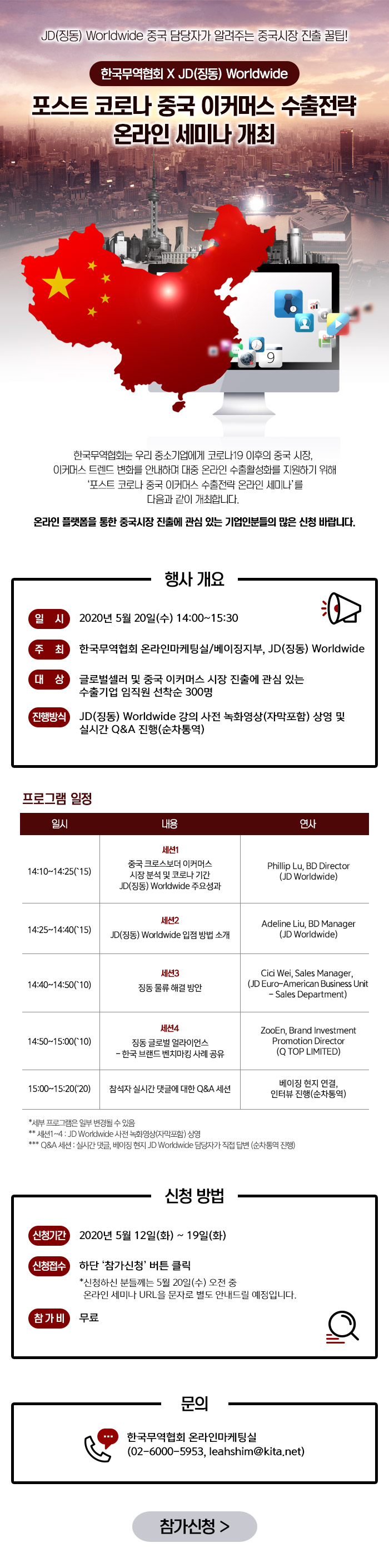 JD(징동) Worldwide 중국 담당자가 알려주는 중국시장 진출 꿀팁! 한국무역협회xJD(징동) WorldWide. 포스트 코로나 중국 이커머스 수출전략 온라인 세미나 개최. 한국무역협회는 우리 중소기업에게 코로나19 이후의 중국 시장, 이커머스 트렌드 변화를 안내하며 대중 온라인 수출활성화를 지원하기 위해 '포스트 코로나 중국 이커머스 수출전략 온라인 세미나'를 다음과 같이 개최합니다. 온라인 플랫폼을 통한 중국시장 진출에 관심있는 기업인분들의 많은 신청 바랍니다. 일시: 2020년 5월 20일(수) 14:00~15:30. 문의 한국무역협회 온라인 마케팅 실 02-6000-5953, leahshim@kita.net