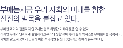부패는 지금 우리 사회의 미래를 향한 전진의 발목을 잡고있다                     부패한 과거와 결별하지 않고서는 결코 희망찬 미래의 문을 열 수 없다. 하지만 부패와 단호하게 결별하려면 우리의                     생활 속에 뿌리 깊게 박혀있는 부패문화를 극복하고, 사회를 맑고 깨끗하게 만들기 위한 적극적인 실천과 능동적인 참여가 필수적이다.
